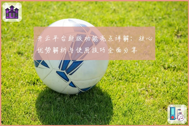开云平台新版功能亮点详解：核心优势解析与使用技巧全面分享