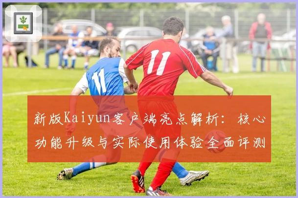 新版Kaiyun客户端亮点解析：核心功能升级与实际使用体验全面评测