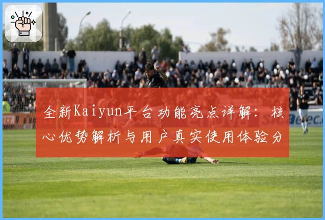 全新Kaiyun平台功能亮点详解:核心优势解析与用户真实使用体验分享